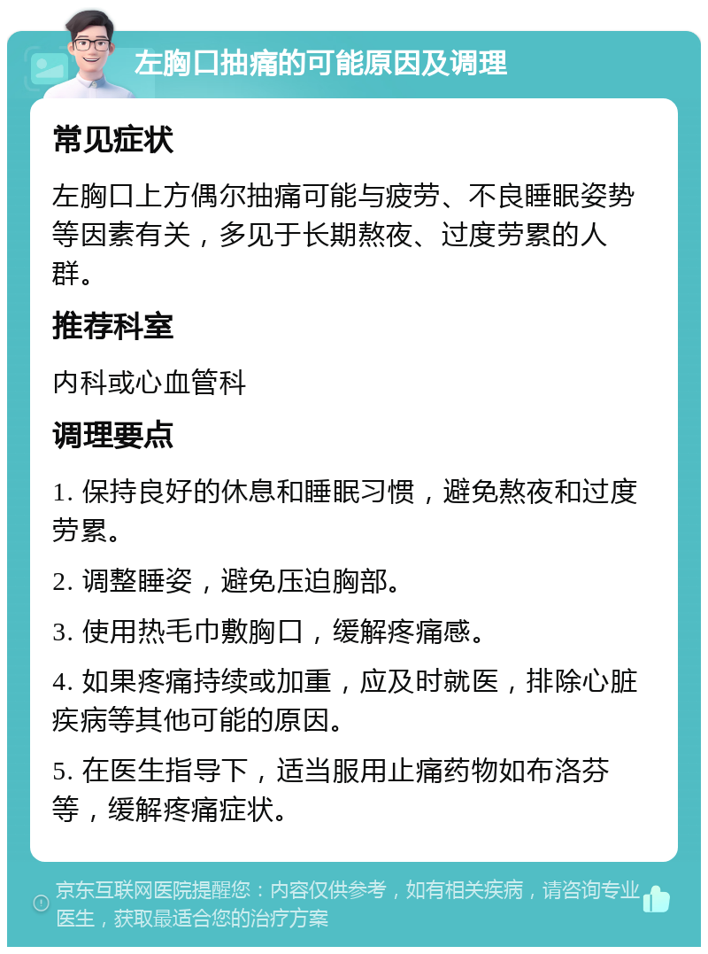 左胸口抽痛的可能原因及调理 常见症状 左胸口上方偶尔抽痛可能与疲劳、不良睡眠姿势等因素有关，多见于长期熬夜、过度劳累的人群。 推荐科室 内科或心血管科 调理要点 1. 保持良好的休息和睡眠习惯，避免熬夜和过度劳累。 2. 调整睡姿，避免压迫胸部。 3. 使用热毛巾敷胸口，缓解疼痛感。 4. 如果疼痛持续或加重，应及时就医，排除心脏疾病等其他可能的原因。 5. 在医生指导下，适当服用止痛药物如布洛芬等，缓解疼痛症状。