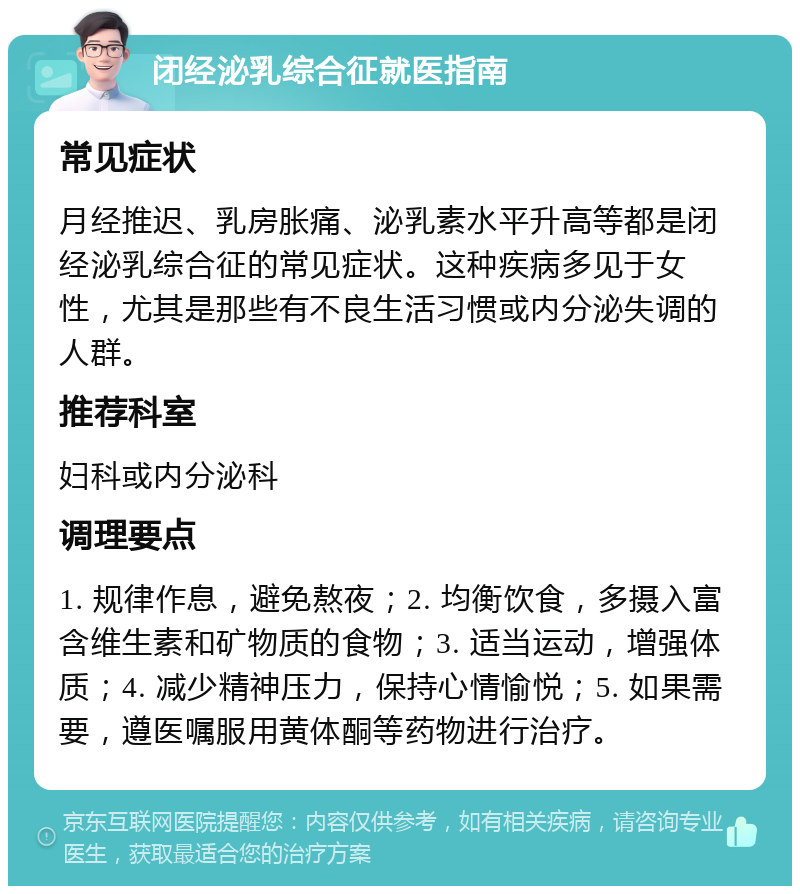 闭经泌乳综合征就医指南 常见症状 月经推迟、乳房胀痛、泌乳素水平升高等都是闭经泌乳综合征的常见症状。这种疾病多见于女性，尤其是那些有不良生活习惯或内分泌失调的人群。 推荐科室 妇科或内分泌科 调理要点 1. 规律作息，避免熬夜；2. 均衡饮食，多摄入富含维生素和矿物质的食物；3. 适当运动，增强体质；4. 减少精神压力，保持心情愉悦；5. 如果需要，遵医嘱服用黄体酮等药物进行治疗。