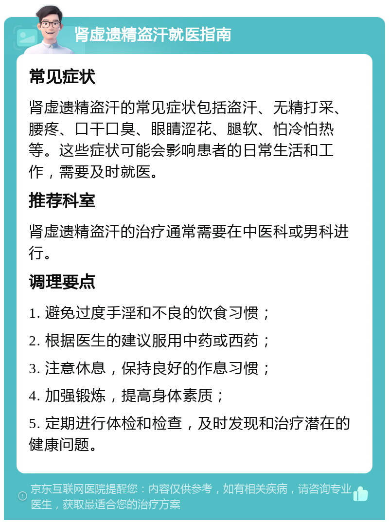 肾虚遗精盗汗就医指南 常见症状 肾虚遗精盗汗的常见症状包括盗汗、无精打采、腰疼、口干口臭、眼睛涩花、腿软、怕冷怕热等。这些症状可能会影响患者的日常生活和工作，需要及时就医。 推荐科室 肾虚遗精盗汗的治疗通常需要在中医科或男科进行。 调理要点 1. 避免过度手淫和不良的饮食习惯； 2. 根据医生的建议服用中药或西药； 3. 注意休息，保持良好的作息习惯； 4. 加强锻炼，提高身体素质； 5. 定期进行体检和检查，及时发现和治疗潜在的健康问题。