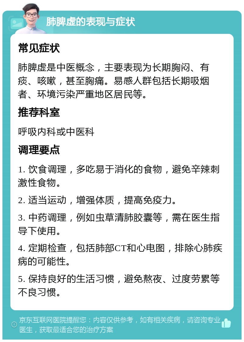 肺脾虚的表现与症状 常见症状 肺脾虚是中医概念，主要表现为长期胸闷、有痰、咳嗽，甚至胸痛。易感人群包括长期吸烟者、环境污染严重地区居民等。 推荐科室 呼吸内科或中医科 调理要点 1. 饮食调理，多吃易于消化的食物，避免辛辣刺激性食物。 2. 适当运动，增强体质，提高免疫力。 3. 中药调理，例如虫草清肺胶囊等，需在医生指导下使用。 4. 定期检查，包括肺部CT和心电图，排除心肺疾病的可能性。 5. 保持良好的生活习惯，避免熬夜、过度劳累等不良习惯。