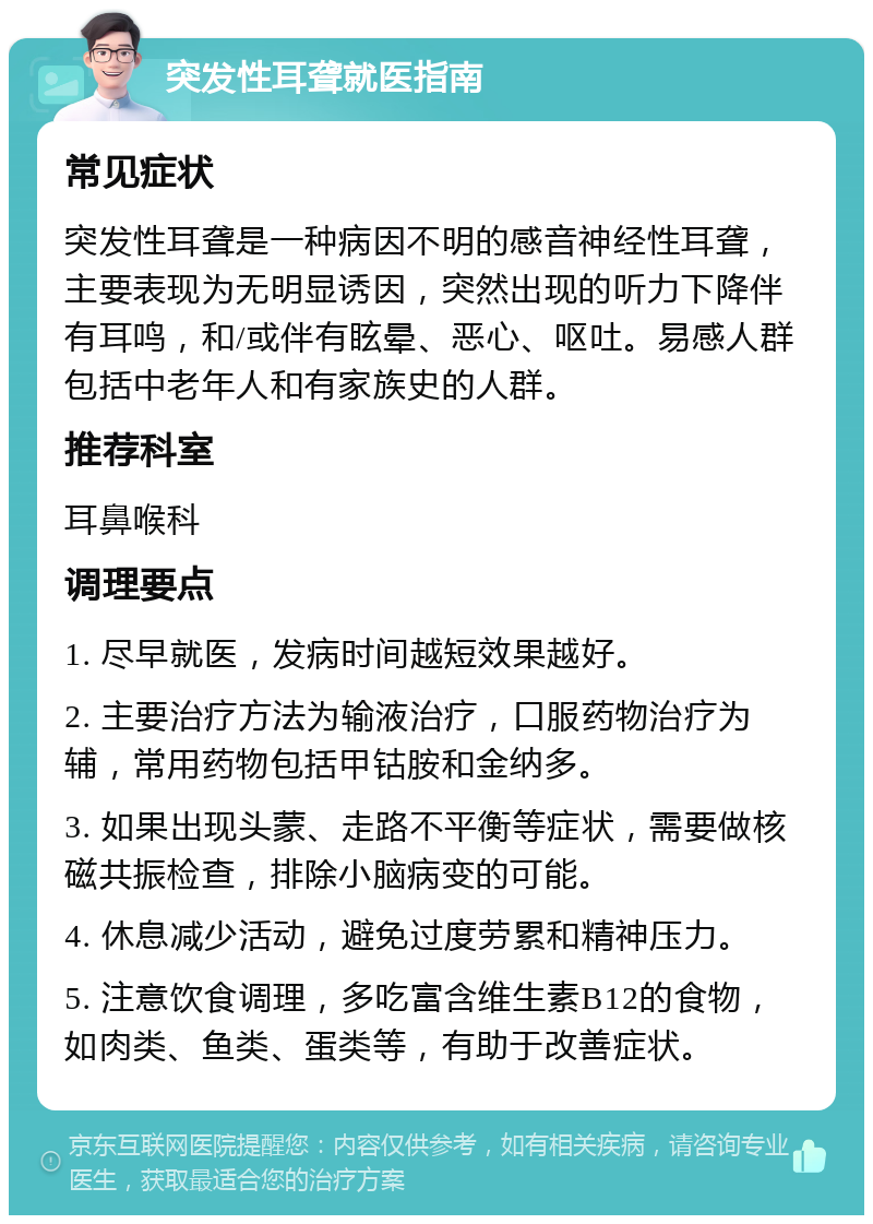 突发性耳聋就医指南 常见症状 突发性耳聋是一种病因不明的感音神经性耳聋，主要表现为无明显诱因，突然出现的听力下降伴有耳鸣，和/或伴有眩晕、恶心、呕吐。易感人群包括中老年人和有家族史的人群。 推荐科室 耳鼻喉科 调理要点 1. 尽早就医，发病时间越短效果越好。 2. 主要治疗方法为输液治疗，口服药物治疗为辅，常用药物包括甲钴胺和金纳多。 3. 如果出现头蒙、走路不平衡等症状，需要做核磁共振检查，排除小脑病变的可能。 4. 休息减少活动，避免过度劳累和精神压力。 5. 注意饮食调理，多吃富含维生素B12的食物，如肉类、鱼类、蛋类等，有助于改善症状。