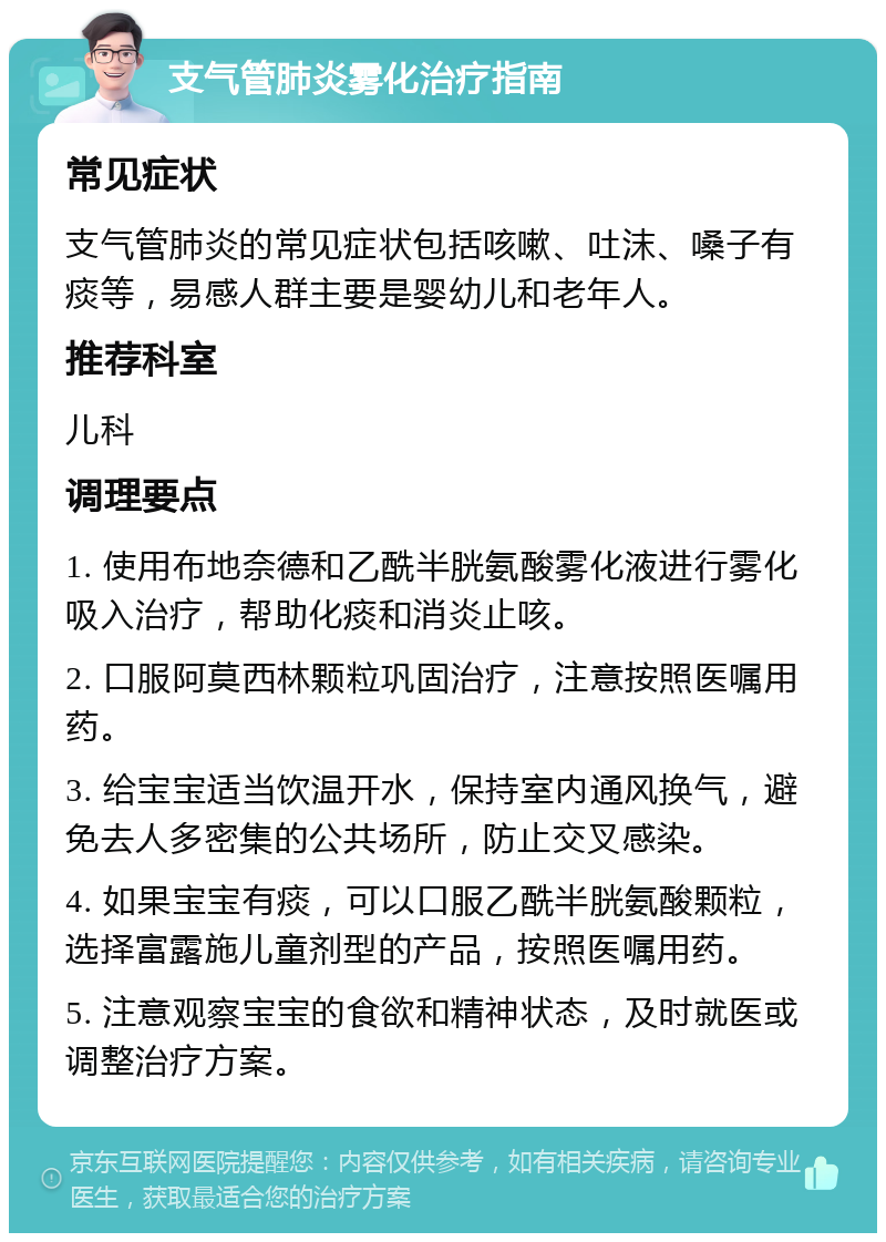 支气管肺炎雾化治疗指南 常见症状 支气管肺炎的常见症状包括咳嗽、吐沫、嗓子有痰等，易感人群主要是婴幼儿和老年人。 推荐科室 儿科 调理要点 1. 使用布地奈德和乙酰半胱氨酸雾化液进行雾化吸入治疗，帮助化痰和消炎止咳。 2. 口服阿莫西林颗粒巩固治疗，注意按照医嘱用药。 3. 给宝宝适当饮温开水，保持室内通风换气，避免去人多密集的公共场所，防止交叉感染。 4. 如果宝宝有痰，可以口服乙酰半胱氨酸颗粒，选择富露施儿童剂型的产品，按照医嘱用药。 5. 注意观察宝宝的食欲和精神状态，及时就医或调整治疗方案。