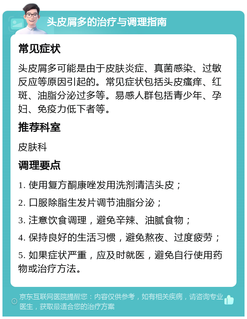 头皮屑多的治疗与调理指南 常见症状 头皮屑多可能是由于皮肤炎症、真菌感染、过敏反应等原因引起的。常见症状包括头皮瘙痒、红斑、油脂分泌过多等。易感人群包括青少年、孕妇、免疫力低下者等。 推荐科室 皮肤科 调理要点 1. 使用复方酮康唑发用洗剂清洁头皮； 2. 口服除脂生发片调节油脂分泌； 3. 注意饮食调理，避免辛辣、油腻食物； 4. 保持良好的生活习惯，避免熬夜、过度疲劳； 5. 如果症状严重，应及时就医，避免自行使用药物或治疗方法。