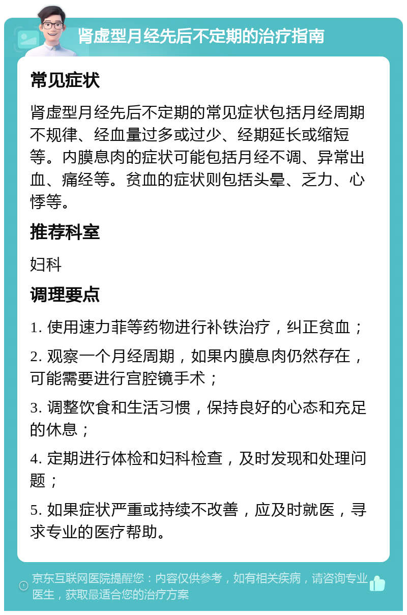 肾虚型月经先后不定期的治疗指南 常见症状 肾虚型月经先后不定期的常见症状包括月经周期不规律、经血量过多或过少、经期延长或缩短等。内膜息肉的症状可能包括月经不调、异常出血、痛经等。贫血的症状则包括头晕、乏力、心悸等。 推荐科室 妇科 调理要点 1. 使用速力菲等药物进行补铁治疗，纠正贫血； 2. 观察一个月经周期，如果内膜息肉仍然存在，可能需要进行宫腔镜手术； 3. 调整饮食和生活习惯，保持良好的心态和充足的休息； 4. 定期进行体检和妇科检查，及时发现和处理问题； 5. 如果症状严重或持续不改善，应及时就医，寻求专业的医疗帮助。