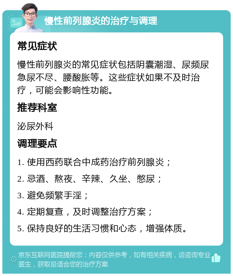 慢性前列腺炎的治疗与调理 常见症状 慢性前列腺炎的常见症状包括阴囊潮湿、尿频尿急尿不尽、腰酸胀等。这些症状如果不及时治疗，可能会影响性功能。 推荐科室 泌尿外科 调理要点 1. 使用西药联合中成药治疗前列腺炎； 2. 忌酒、熬夜、辛辣、久坐、憋尿； 3. 避免频繁手淫； 4. 定期复查，及时调整治疗方案； 5. 保持良好的生活习惯和心态，增强体质。