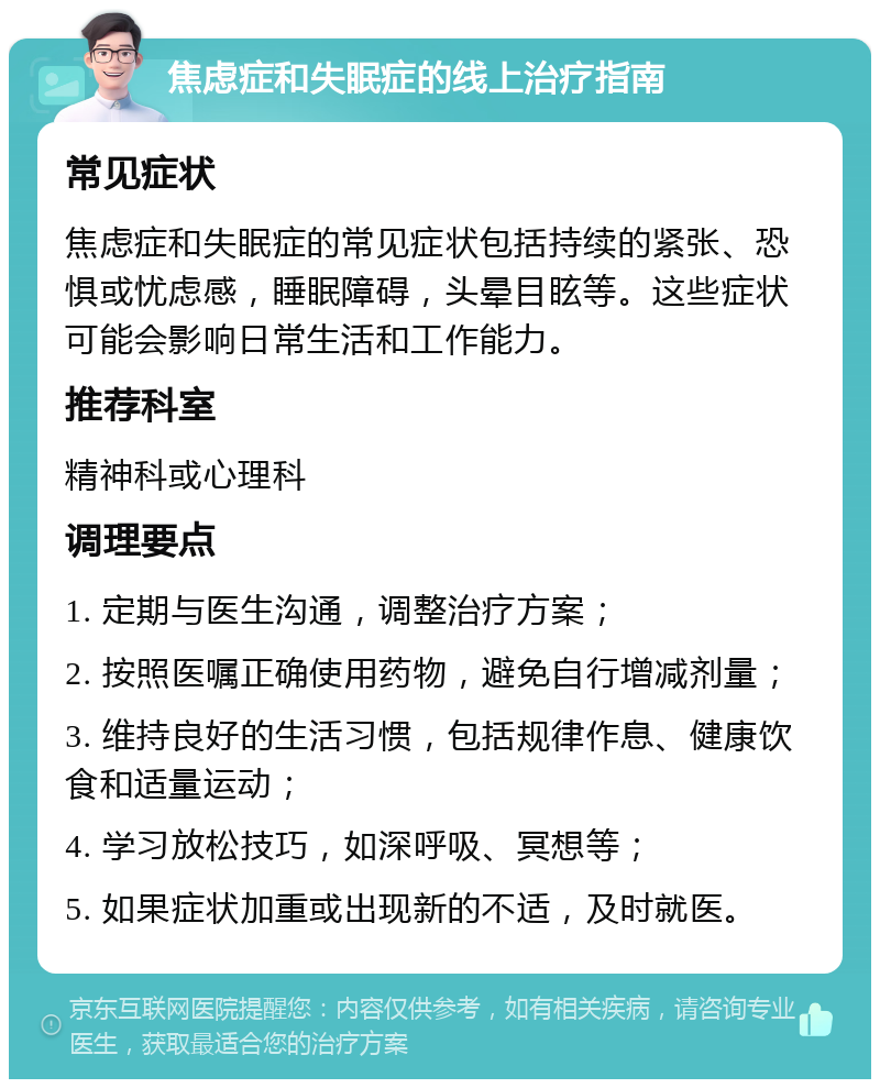 焦虑症和失眠症的线上治疗指南 常见症状 焦虑症和失眠症的常见症状包括持续的紧张、恐惧或忧虑感，睡眠障碍，头晕目眩等。这些症状可能会影响日常生活和工作能力。 推荐科室 精神科或心理科 调理要点 1. 定期与医生沟通，调整治疗方案； 2. 按照医嘱正确使用药物，避免自行增减剂量； 3. 维持良好的生活习惯，包括规律作息、健康饮食和适量运动； 4. 学习放松技巧，如深呼吸、冥想等； 5. 如果症状加重或出现新的不适，及时就医。