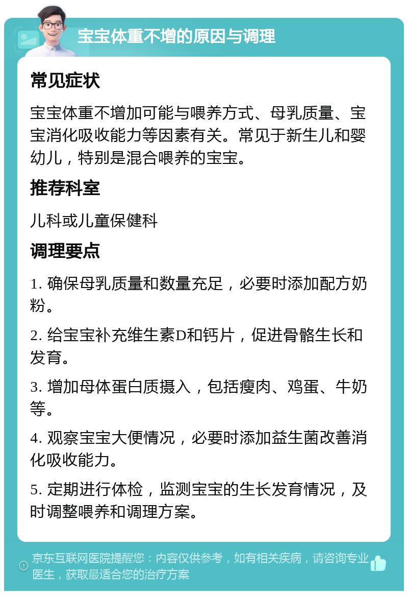 宝宝体重不增的原因与调理 常见症状 宝宝体重不增加可能与喂养方式、母乳质量、宝宝消化吸收能力等因素有关。常见于新生儿和婴幼儿，特别是混合喂养的宝宝。 推荐科室 儿科或儿童保健科 调理要点 1. 确保母乳质量和数量充足，必要时添加配方奶粉。 2. 给宝宝补充维生素D和钙片，促进骨骼生长和发育。 3. 增加母体蛋白质摄入，包括瘦肉、鸡蛋、牛奶等。 4. 观察宝宝大便情况，必要时添加益生菌改善消化吸收能力。 5. 定期进行体检，监测宝宝的生长发育情况，及时调整喂养和调理方案。