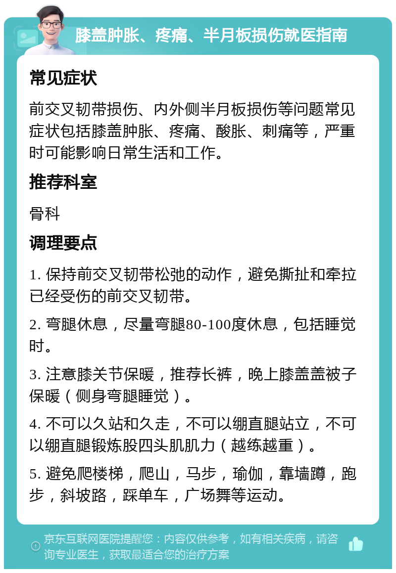 膝盖肿胀、疼痛、半月板损伤就医指南 常见症状 前交叉韧带损伤、内外侧半月板损伤等问题常见症状包括膝盖肿胀、疼痛、酸胀、刺痛等，严重时可能影响日常生活和工作。 推荐科室 骨科 调理要点 1. 保持前交叉韧带松弛的动作，避免撕扯和牵拉已经受伤的前交叉韧带。 2. 弯腿休息，尽量弯腿80-100度休息，包括睡觉时。 3. 注意膝关节保暖，推荐长裤，晚上膝盖盖被子保暖（侧身弯腿睡觉）。 4. 不可以久站和久走，不可以绷直腿站立，不可以绷直腿锻炼股四头肌肌力（越练越重）。 5. 避免爬楼梯，爬山，马步，瑜伽，靠墙蹲，跑步，斜坡路，踩单车，广场舞等运动。