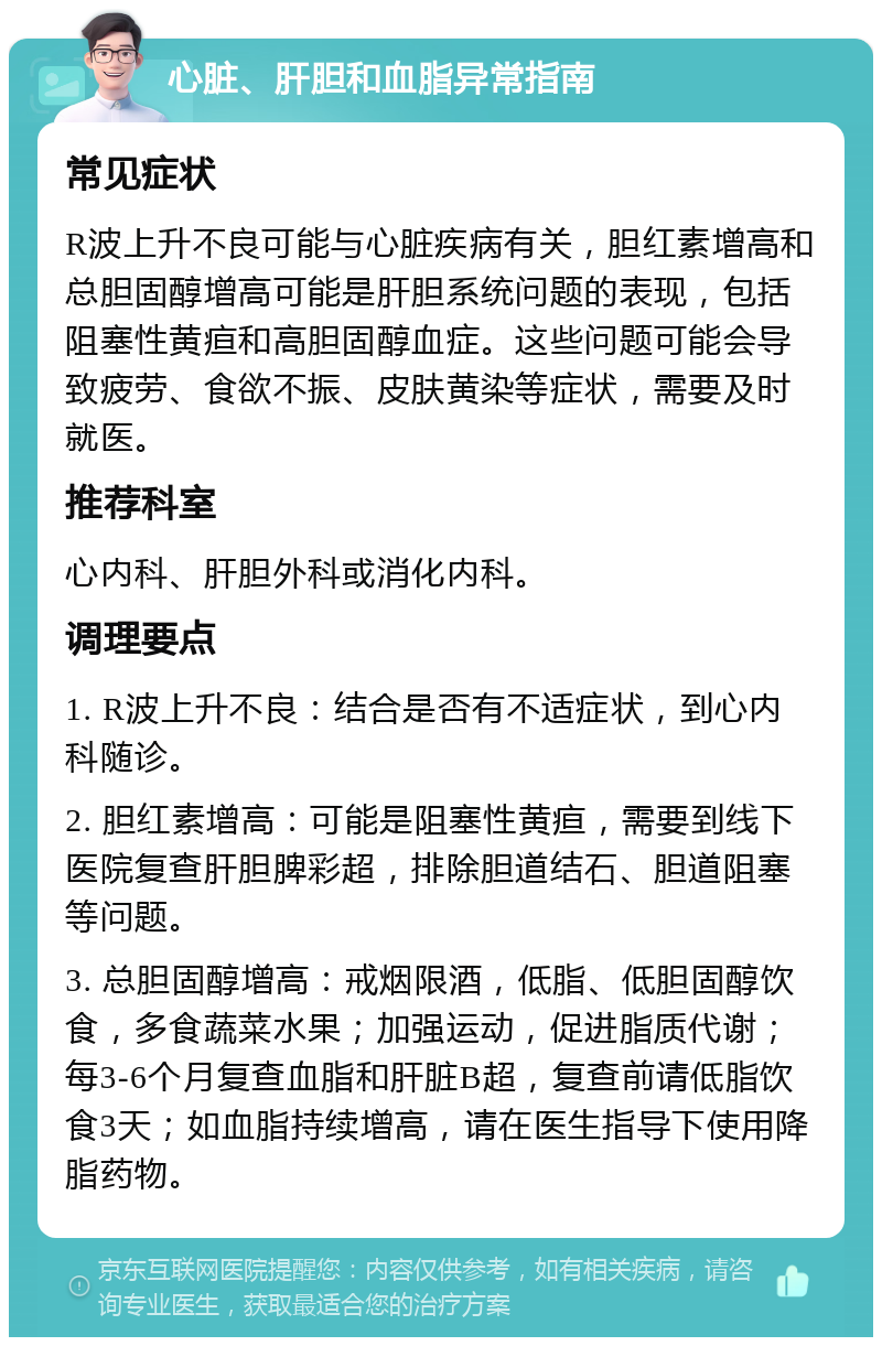 心脏、肝胆和血脂异常指南 常见症状 R波上升不良可能与心脏疾病有关，胆红素增高和总胆固醇增高可能是肝胆系统问题的表现，包括阻塞性黄疸和高胆固醇血症。这些问题可能会导致疲劳、食欲不振、皮肤黄染等症状，需要及时就医。 推荐科室 心内科、肝胆外科或消化内科。 调理要点 1. R波上升不良：结合是否有不适症状，到心内科随诊。 2. 胆红素增高：可能是阻塞性黄疸，需要到线下医院复查肝胆脾彩超，排除胆道结石、胆道阻塞等问题。 3. 总胆固醇增高：戒烟限酒，低脂、低胆固醇饮食，多食蔬菜水果；加强运动，促进脂质代谢；每3-6个月复查血脂和肝脏B超，复查前请低脂饮食3天；如血脂持续增高，请在医生指导下使用降脂药物。