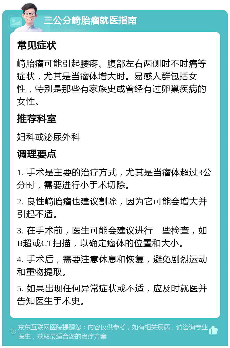 三公分崎胎瘤就医指南 常见症状 崎胎瘤可能引起腰疼、腹部左右两侧时不时痛等症状，尤其是当瘤体增大时。易感人群包括女性，特别是那些有家族史或曾经有过卵巢疾病的女性。 推荐科室 妇科或泌尿外科 调理要点 1. 手术是主要的治疗方式，尤其是当瘤体超过3公分时，需要进行小手术切除。 2. 良性崎胎瘤也建议割除，因为它可能会增大并引起不适。 3. 在手术前，医生可能会建议进行一些检查，如B超或CT扫描，以确定瘤体的位置和大小。 4. 手术后，需要注意休息和恢复，避免剧烈运动和重物提取。 5. 如果出现任何异常症状或不适，应及时就医并告知医生手术史。