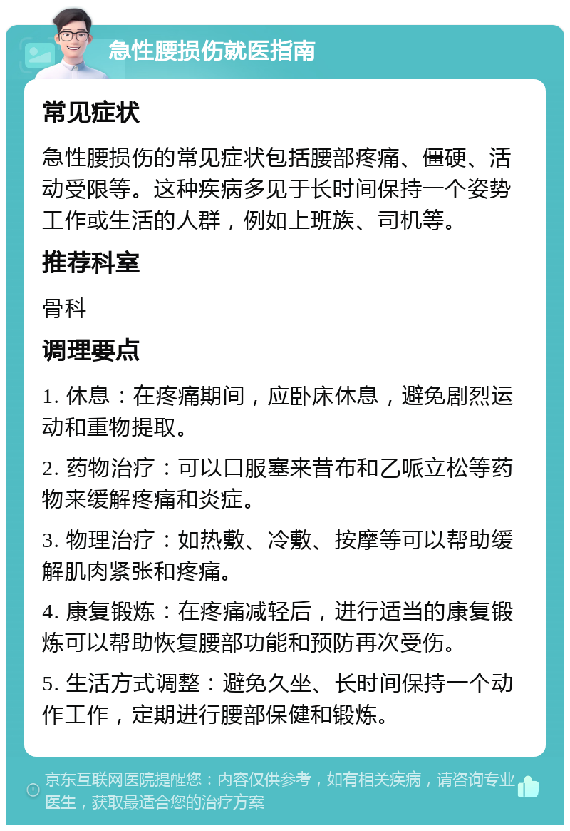 急性腰损伤就医指南 常见症状 急性腰损伤的常见症状包括腰部疼痛、僵硬、活动受限等。这种疾病多见于长时间保持一个姿势工作或生活的人群，例如上班族、司机等。 推荐科室 骨科 调理要点 1. 休息：在疼痛期间，应卧床休息，避免剧烈运动和重物提取。 2. 药物治疗：可以口服塞来昔布和乙哌立松等药物来缓解疼痛和炎症。 3. 物理治疗：如热敷、冷敷、按摩等可以帮助缓解肌肉紧张和疼痛。 4. 康复锻炼：在疼痛减轻后，进行适当的康复锻炼可以帮助恢复腰部功能和预防再次受伤。 5. 生活方式调整：避免久坐、长时间保持一个动作工作，定期进行腰部保健和锻炼。