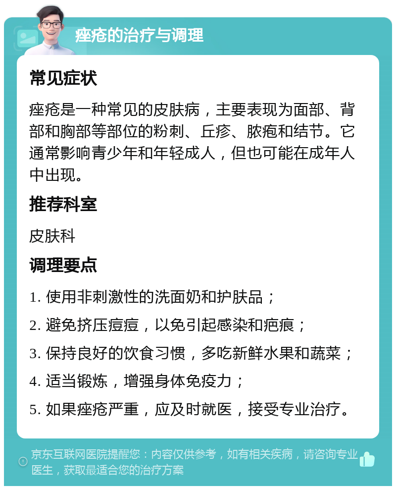 痤疮的治疗与调理 常见症状 痤疮是一种常见的皮肤病，主要表现为面部、背部和胸部等部位的粉刺、丘疹、脓疱和结节。它通常影响青少年和年轻成人，但也可能在成年人中出现。 推荐科室 皮肤科 调理要点 1. 使用非刺激性的洗面奶和护肤品； 2. 避免挤压痘痘，以免引起感染和疤痕； 3. 保持良好的饮食习惯，多吃新鲜水果和蔬菜； 4. 适当锻炼，增强身体免疫力； 5. 如果痤疮严重，应及时就医，接受专业治疗。