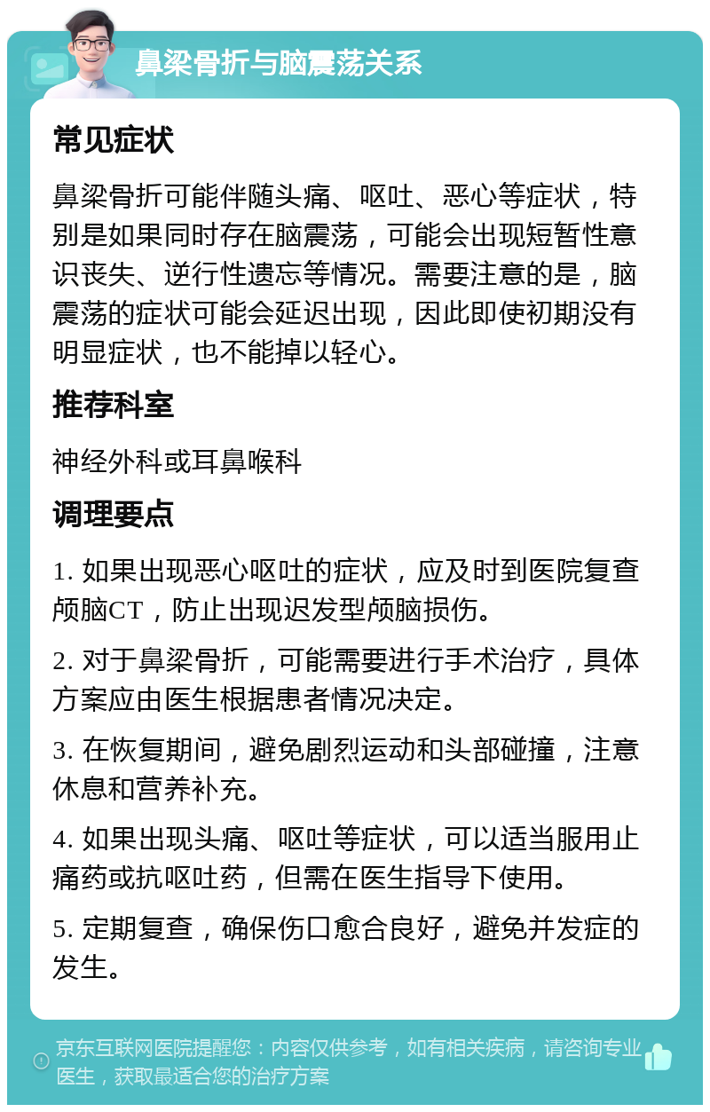 鼻梁骨折与脑震荡关系 常见症状 鼻梁骨折可能伴随头痛、呕吐、恶心等症状，特别是如果同时存在脑震荡，可能会出现短暂性意识丧失、逆行性遗忘等情况。需要注意的是，脑震荡的症状可能会延迟出现，因此即使初期没有明显症状，也不能掉以轻心。 推荐科室 神经外科或耳鼻喉科 调理要点 1. 如果出现恶心呕吐的症状，应及时到医院复查颅脑CT，防止出现迟发型颅脑损伤。 2. 对于鼻梁骨折，可能需要进行手术治疗，具体方案应由医生根据患者情况决定。 3. 在恢复期间，避免剧烈运动和头部碰撞，注意休息和营养补充。 4. 如果出现头痛、呕吐等症状，可以适当服用止痛药或抗呕吐药，但需在医生指导下使用。 5. 定期复查，确保伤口愈合良好，避免并发症的发生。