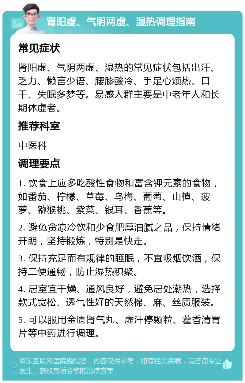 肾阳虚、气阴两虚、湿热调理指南 常见症状 肾阳虚、气阴两虚、湿热的常见症状包括出汗、乏力、懒言少语、腰膝酸冷、手足心烦热、口干、失眠多梦等。易感人群主要是中老年人和长期体虚者。 推荐科室 中医科 调理要点 1. 饮食上应多吃酸性食物和富含钾元素的食物，如番茄、柠檬、草莓、乌梅、葡萄、山楂、菠萝、猕猴桃、紫菜、银耳、香蕉等。 2. 避免贪凉冷饮和少食肥厚油腻之品，保持情绪开朗，坚持锻炼，特别是快走。 3. 保持充足而有规律的睡眠，不宜吸烟饮酒，保持二便通畅，防止湿热积聚。 4. 居室宜干燥、通风良好，避免居处潮热，选择款式宽松、透气性好的天然棉、麻、丝质服装。 5. 可以服用金匮肾气丸、虚汗停颗粒、藿香清胃片等中药进行调理。