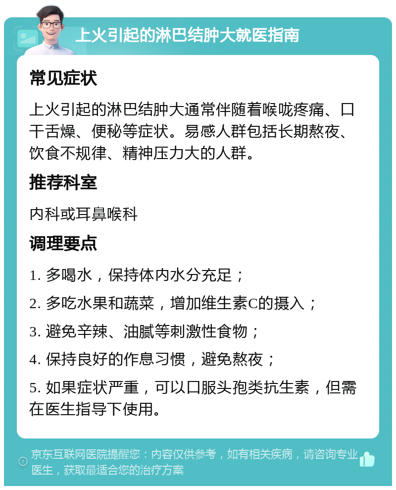 上火引起的淋巴结肿大就医指南 常见症状 上火引起的淋巴结肿大通常伴随着喉咙疼痛、口干舌燥、便秘等症状。易感人群包括长期熬夜、饮食不规律、精神压力大的人群。 推荐科室 内科或耳鼻喉科 调理要点 1. 多喝水，保持体内水分充足； 2. 多吃水果和蔬菜，增加维生素C的摄入； 3. 避免辛辣、油腻等刺激性食物； 4. 保持良好的作息习惯，避免熬夜； 5. 如果症状严重，可以口服头孢类抗生素，但需在医生指导下使用。