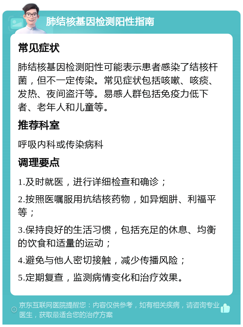 肺结核基因检测阳性指南 常见症状 肺结核基因检测阳性可能表示患者感染了结核杆菌，但不一定传染。常见症状包括咳嗽、咳痰、发热、夜间盗汗等。易感人群包括免疫力低下者、老年人和儿童等。 推荐科室 呼吸内科或传染病科 调理要点 1.及时就医，进行详细检查和确诊； 2.按照医嘱服用抗结核药物，如异烟肼、利福平等； 3.保持良好的生活习惯，包括充足的休息、均衡的饮食和适量的运动； 4.避免与他人密切接触，减少传播风险； 5.定期复查，监测病情变化和治疗效果。