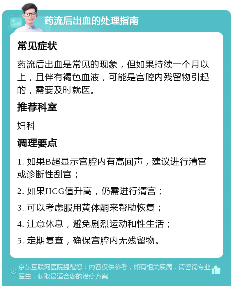 药流后出血的处理指南 常见症状 药流后出血是常见的现象，但如果持续一个月以上，且伴有褐色血液，可能是宫腔内残留物引起的，需要及时就医。 推荐科室 妇科 调理要点 1. 如果B超显示宫腔内有高回声，建议进行清宫或诊断性刮宫； 2. 如果HCG值升高，仍需进行清宫； 3. 可以考虑服用黄体酮来帮助恢复； 4. 注意休息，避免剧烈运动和性生活； 5. 定期复查，确保宫腔内无残留物。