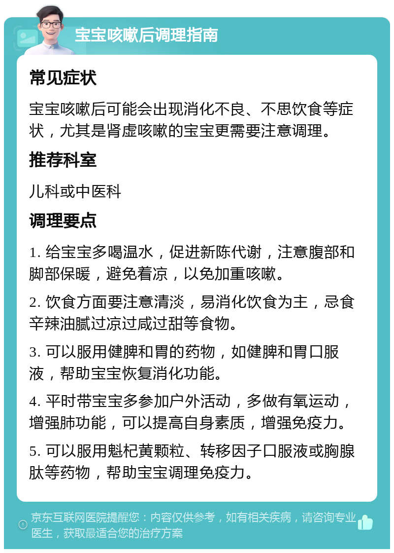 宝宝咳嗽后调理指南 常见症状 宝宝咳嗽后可能会出现消化不良、不思饮食等症状，尤其是肾虚咳嗽的宝宝更需要注意调理。 推荐科室 儿科或中医科 调理要点 1. 给宝宝多喝温水，促进新陈代谢，注意腹部和脚部保暖，避免着凉，以免加重咳嗽。 2. 饮食方面要注意清淡，易消化饮食为主，忌食辛辣油腻过凉过咸过甜等食物。 3. 可以服用健脾和胃的药物，如健脾和胃口服液，帮助宝宝恢复消化功能。 4. 平时带宝宝多参加户外活动，多做有氧运动，增强肺功能，可以提高自身素质，增强免疫力。 5. 可以服用魁杞黄颗粒、转移因子口服液或胸腺肽等药物，帮助宝宝调理免疫力。