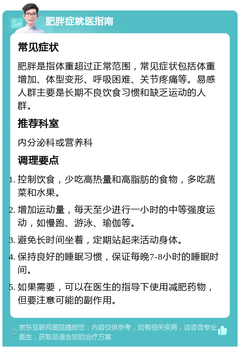 肥胖症就医指南 常见症状 肥胖是指体重超过正常范围，常见症状包括体重增加、体型变形、呼吸困难、关节疼痛等。易感人群主要是长期不良饮食习惯和缺乏运动的人群。 推荐科室 内分泌科或营养科 调理要点 控制饮食，少吃高热量和高脂肪的食物，多吃蔬菜和水果。 增加运动量，每天至少进行一小时的中等强度运动，如慢跑、游泳、瑜伽等。 避免长时间坐着，定期站起来活动身体。 保持良好的睡眠习惯，保证每晚7-8小时的睡眠时间。 如果需要，可以在医生的指导下使用减肥药物，但要注意可能的副作用。