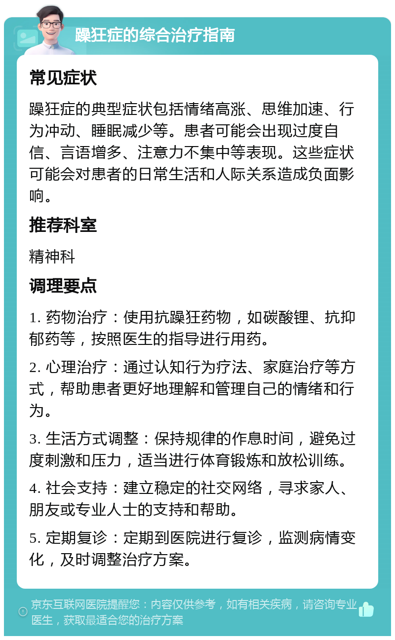 躁狂症的综合治疗指南 常见症状 躁狂症的典型症状包括情绪高涨、思维加速、行为冲动、睡眠减少等。患者可能会出现过度自信、言语增多、注意力不集中等表现。这些症状可能会对患者的日常生活和人际关系造成负面影响。 推荐科室 精神科 调理要点 1. 药物治疗：使用抗躁狂药物，如碳酸锂、抗抑郁药等，按照医生的指导进行用药。 2. 心理治疗：通过认知行为疗法、家庭治疗等方式，帮助患者更好地理解和管理自己的情绪和行为。 3. 生活方式调整：保持规律的作息时间，避免过度刺激和压力，适当进行体育锻炼和放松训练。 4. 社会支持：建立稳定的社交网络，寻求家人、朋友或专业人士的支持和帮助。 5. 定期复诊：定期到医院进行复诊，监测病情变化，及时调整治疗方案。