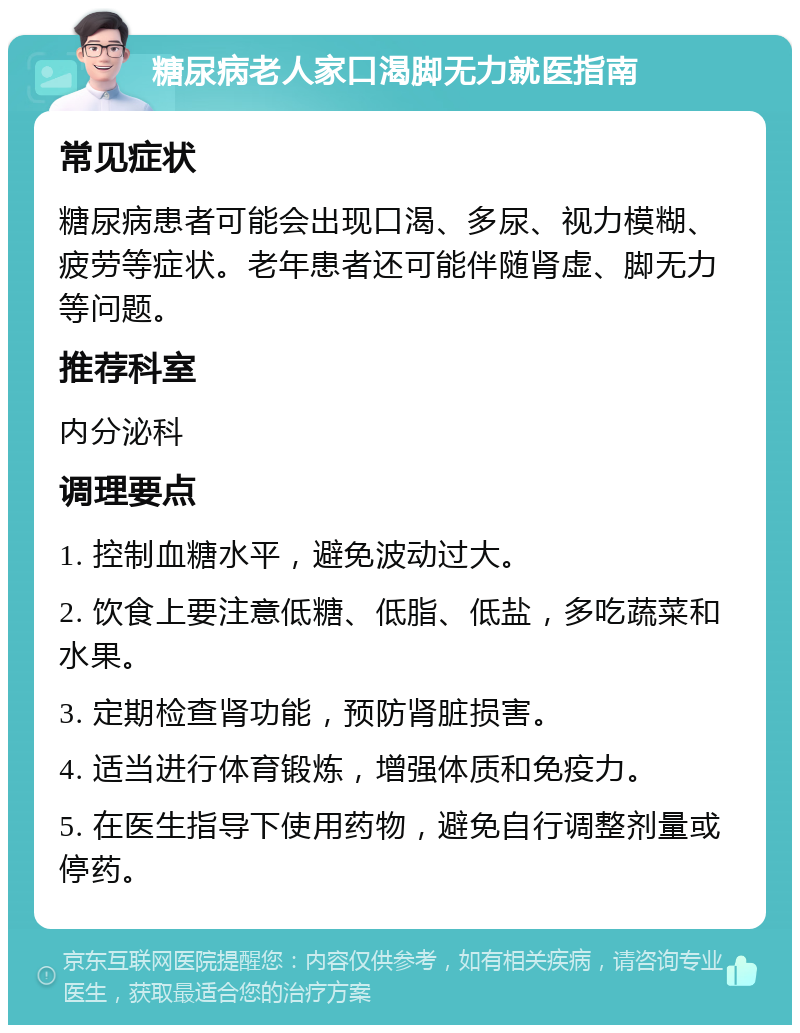 糖尿病老人家口渴脚无力就医指南 常见症状 糖尿病患者可能会出现口渴、多尿、视力模糊、疲劳等症状。老年患者还可能伴随肾虚、脚无力等问题。 推荐科室 内分泌科 调理要点 1. 控制血糖水平，避免波动过大。 2. 饮食上要注意低糖、低脂、低盐，多吃蔬菜和水果。 3. 定期检查肾功能，预防肾脏损害。 4. 适当进行体育锻炼，增强体质和免疫力。 5. 在医生指导下使用药物，避免自行调整剂量或停药。