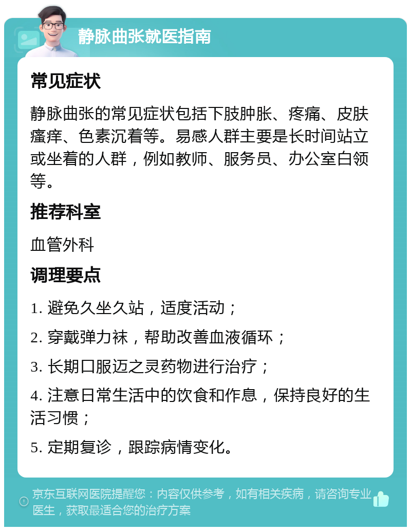 静脉曲张就医指南 常见症状 静脉曲张的常见症状包括下肢肿胀、疼痛、皮肤瘙痒、色素沉着等。易感人群主要是长时间站立或坐着的人群，例如教师、服务员、办公室白领等。 推荐科室 血管外科 调理要点 1. 避免久坐久站，适度活动； 2. 穿戴弹力袜，帮助改善血液循环； 3. 长期口服迈之灵药物进行治疗； 4. 注意日常生活中的饮食和作息，保持良好的生活习惯； 5. 定期复诊，跟踪病情变化。