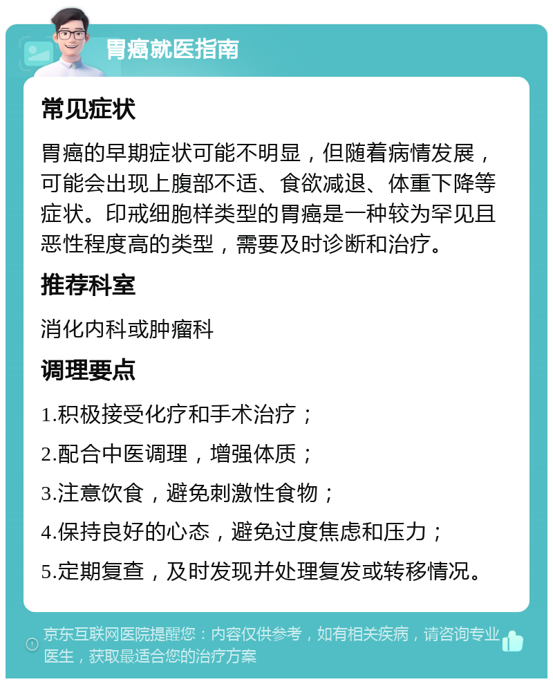 胃癌就医指南 常见症状 胃癌的早期症状可能不明显，但随着病情发展，可能会出现上腹部不适、食欲减退、体重下降等症状。印戒细胞样类型的胃癌是一种较为罕见且恶性程度高的类型，需要及时诊断和治疗。 推荐科室 消化内科或肿瘤科 调理要点 1.积极接受化疗和手术治疗； 2.配合中医调理，增强体质； 3.注意饮食，避免刺激性食物； 4.保持良好的心态，避免过度焦虑和压力； 5.定期复查，及时发现并处理复发或转移情况。