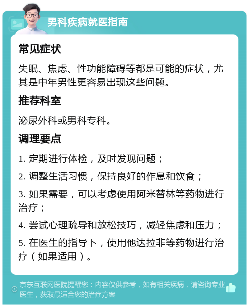 男科疾病就医指南 常见症状 失眠、焦虑、性功能障碍等都是可能的症状，尤其是中年男性更容易出现这些问题。 推荐科室 泌尿外科或男科专科。 调理要点 1. 定期进行体检，及时发现问题； 2. 调整生活习惯，保持良好的作息和饮食； 3. 如果需要，可以考虑使用阿米替林等药物进行治疗； 4. 尝试心理疏导和放松技巧，减轻焦虑和压力； 5. 在医生的指导下，使用他达拉非等药物进行治疗（如果适用）。