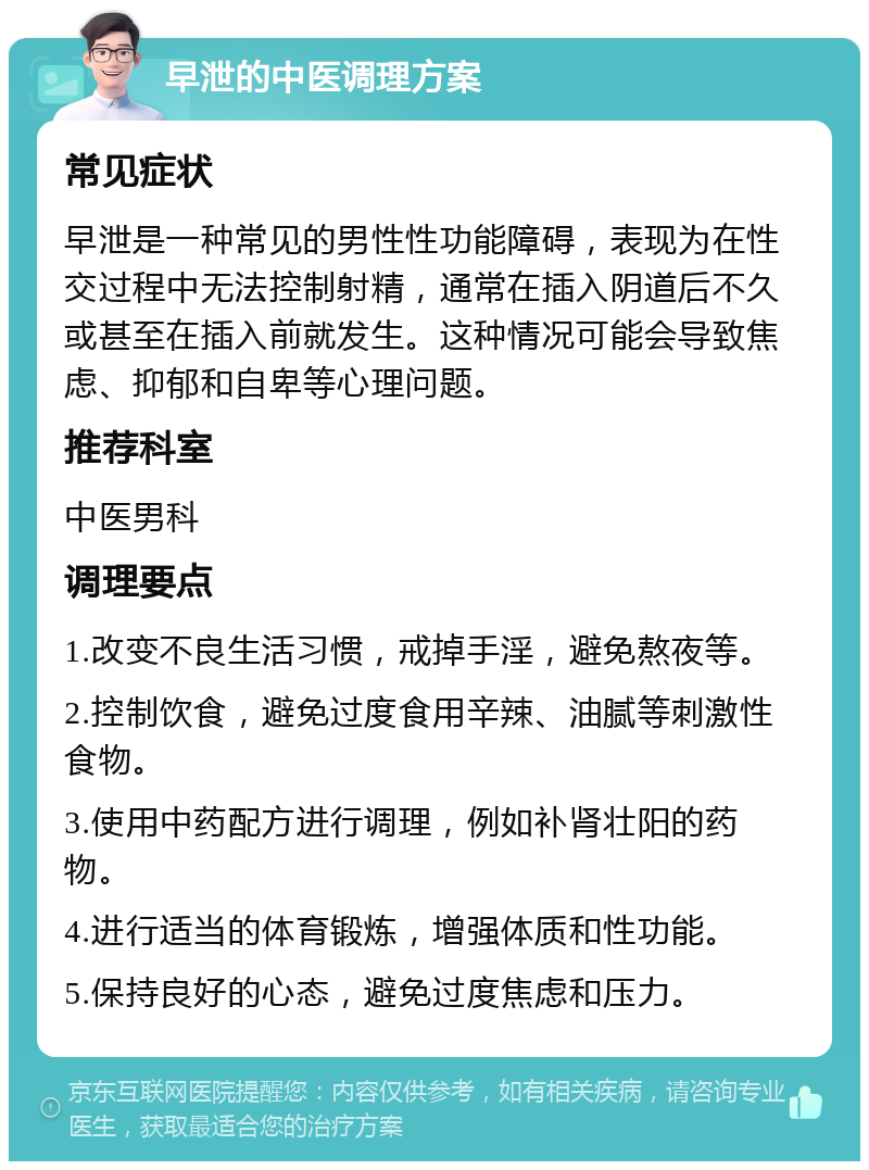 早泄的中医调理方案 常见症状 早泄是一种常见的男性性功能障碍，表现为在性交过程中无法控制射精，通常在插入阴道后不久或甚至在插入前就发生。这种情况可能会导致焦虑、抑郁和自卑等心理问题。 推荐科室 中医男科 调理要点 1.改变不良生活习惯，戒掉手淫，避免熬夜等。 2.控制饮食，避免过度食用辛辣、油腻等刺激性食物。 3.使用中药配方进行调理，例如补肾壮阳的药物。 4.进行适当的体育锻炼，增强体质和性功能。 5.保持良好的心态，避免过度焦虑和压力。