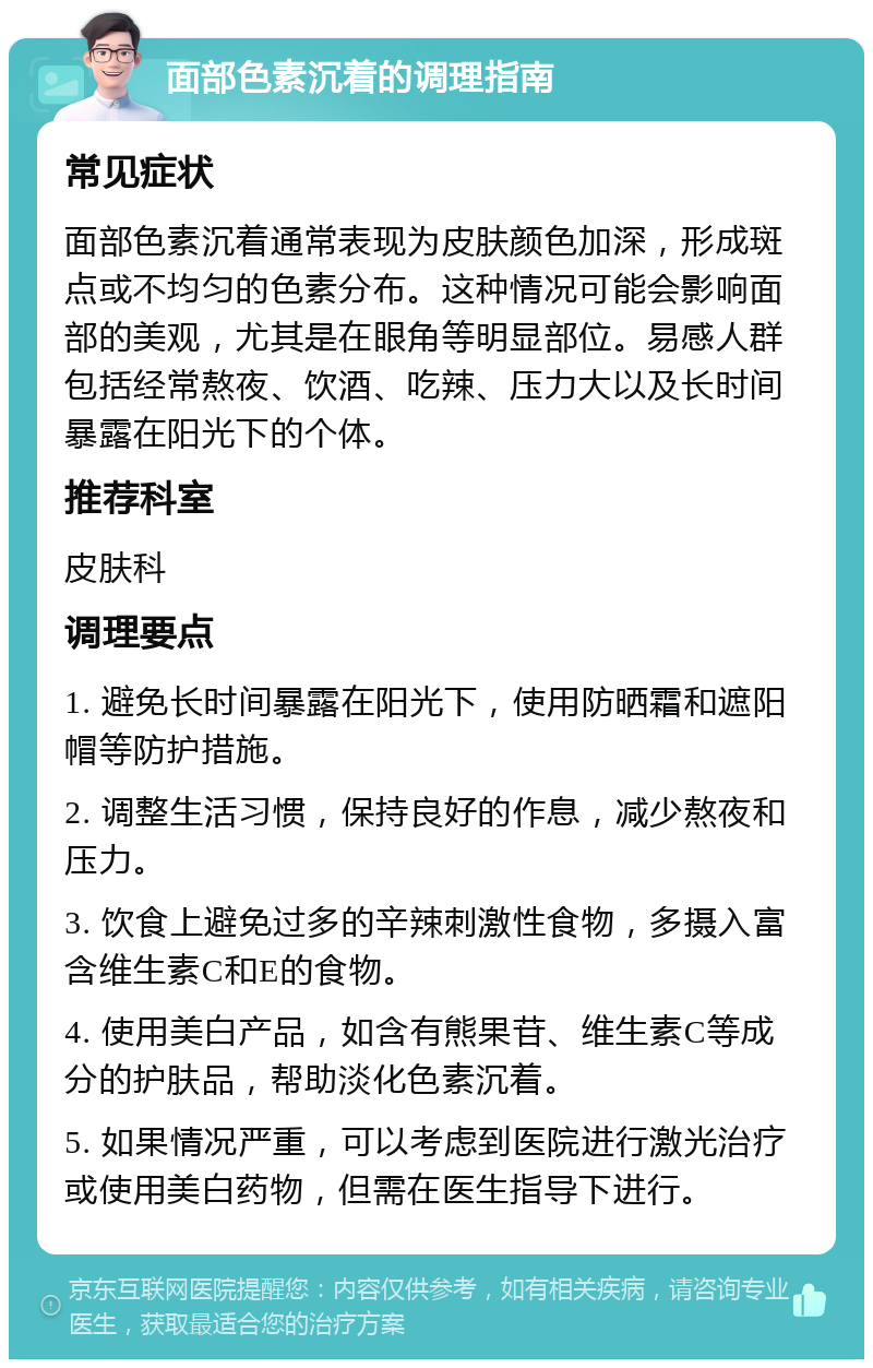 面部色素沉着的调理指南 常见症状 面部色素沉着通常表现为皮肤颜色加深，形成斑点或不均匀的色素分布。这种情况可能会影响面部的美观，尤其是在眼角等明显部位。易感人群包括经常熬夜、饮酒、吃辣、压力大以及长时间暴露在阳光下的个体。 推荐科室 皮肤科 调理要点 1. 避免长时间暴露在阳光下，使用防晒霜和遮阳帽等防护措施。 2. 调整生活习惯，保持良好的作息，减少熬夜和压力。 3. 饮食上避免过多的辛辣刺激性食物，多摄入富含维生素C和E的食物。 4. 使用美白产品，如含有熊果苷、维生素C等成分的护肤品，帮助淡化色素沉着。 5. 如果情况严重，可以考虑到医院进行激光治疗或使用美白药物，但需在医生指导下进行。