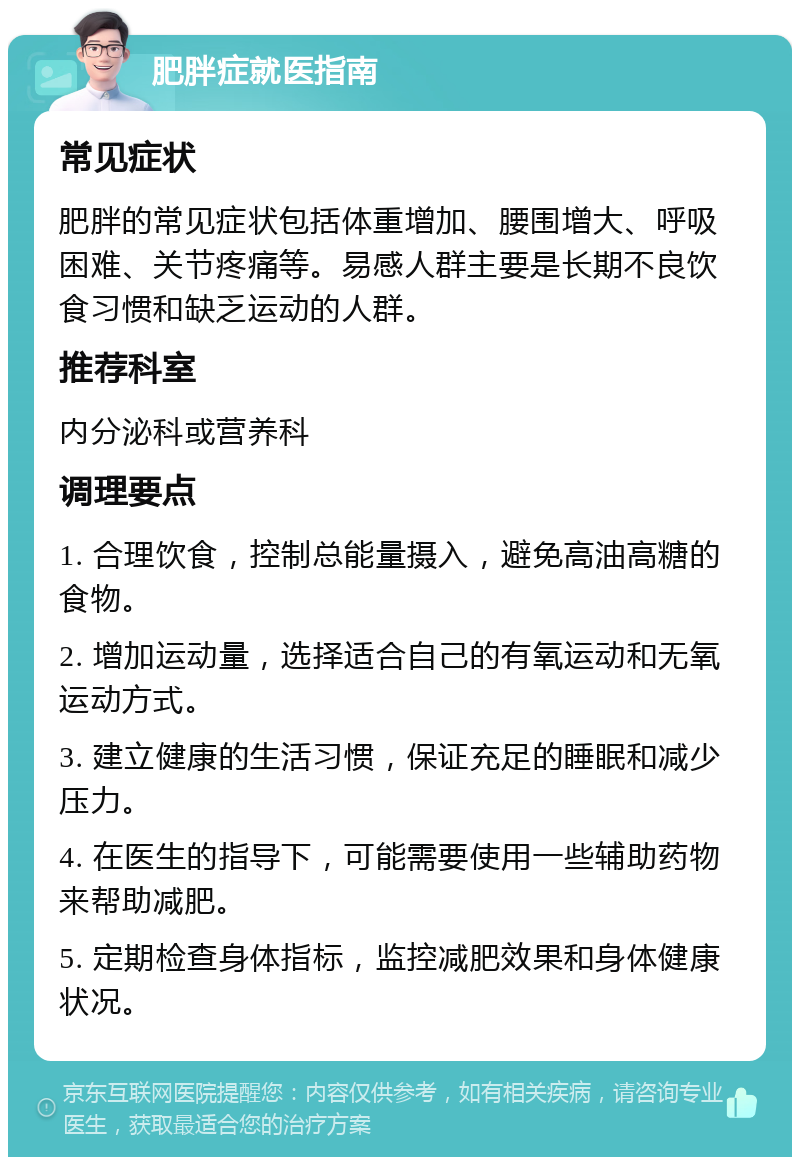 肥胖症就医指南 常见症状 肥胖的常见症状包括体重增加、腰围增大、呼吸困难、关节疼痛等。易感人群主要是长期不良饮食习惯和缺乏运动的人群。 推荐科室 内分泌科或营养科 调理要点 1. 合理饮食，控制总能量摄入，避免高油高糖的食物。 2. 增加运动量，选择适合自己的有氧运动和无氧运动方式。 3. 建立健康的生活习惯，保证充足的睡眠和减少压力。 4. 在医生的指导下，可能需要使用一些辅助药物来帮助减肥。 5. 定期检查身体指标，监控减肥效果和身体健康状况。