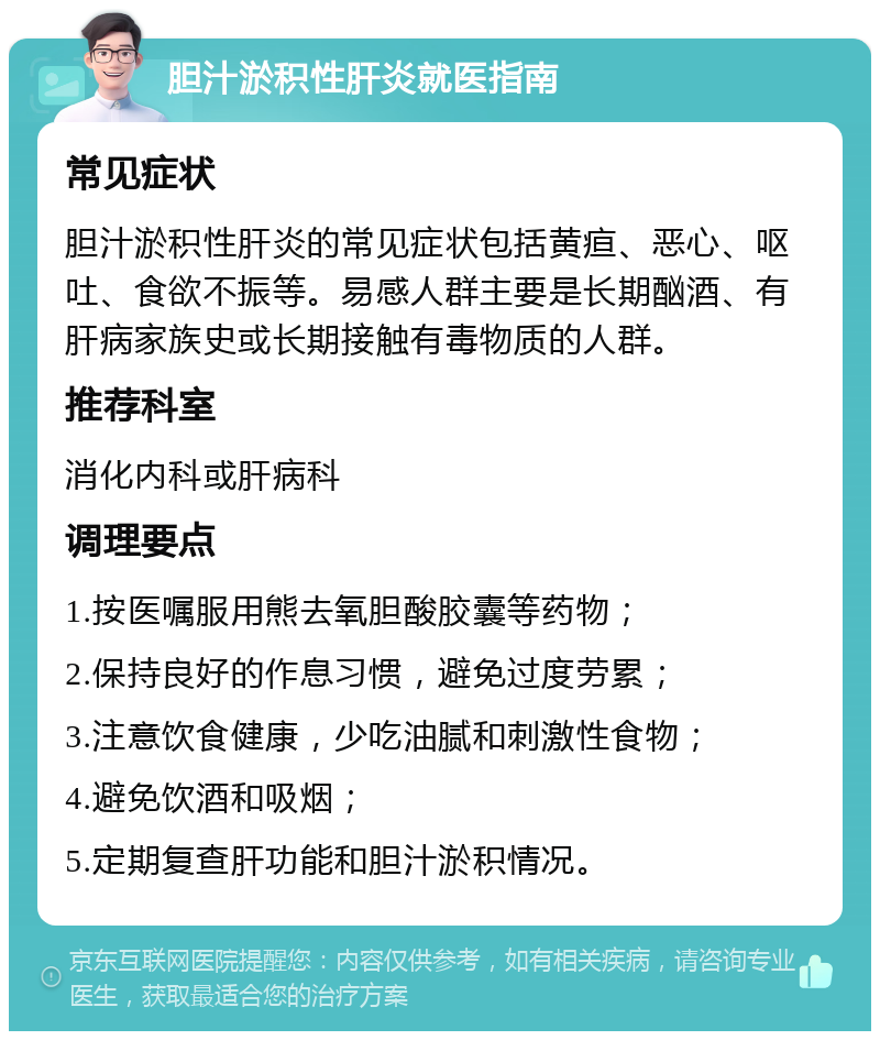 胆汁淤积性肝炎就医指南 常见症状 胆汁淤积性肝炎的常见症状包括黄疸、恶心、呕吐、食欲不振等。易感人群主要是长期酗酒、有肝病家族史或长期接触有毒物质的人群。 推荐科室 消化内科或肝病科 调理要点 1.按医嘱服用熊去氧胆酸胶囊等药物； 2.保持良好的作息习惯，避免过度劳累； 3.注意饮食健康，少吃油腻和刺激性食物； 4.避免饮酒和吸烟； 5.定期复查肝功能和胆汁淤积情况。