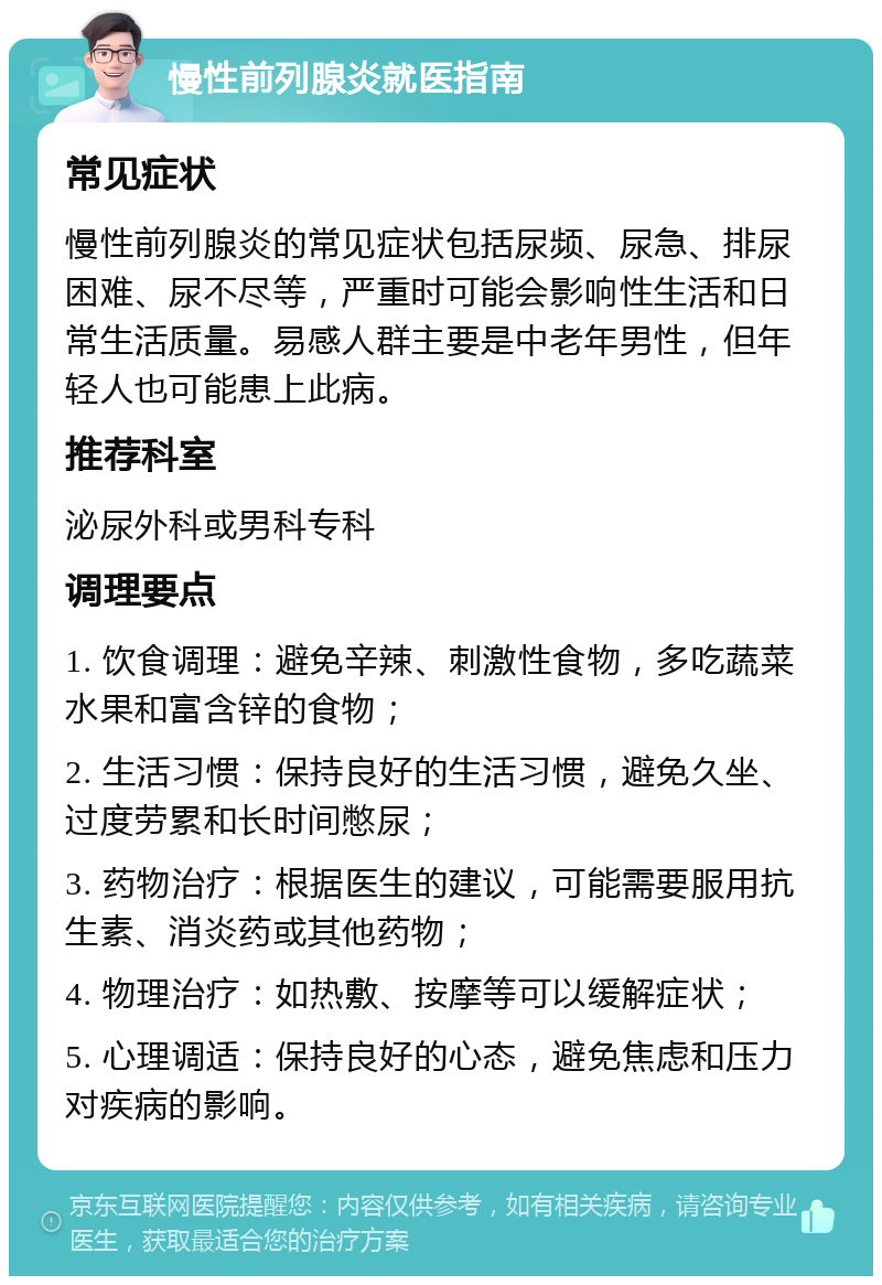 慢性前列腺炎就医指南 常见症状 慢性前列腺炎的常见症状包括尿频、尿急、排尿困难、尿不尽等，严重时可能会影响性生活和日常生活质量。易感人群主要是中老年男性，但年轻人也可能患上此病。 推荐科室 泌尿外科或男科专科 调理要点 1. 饮食调理：避免辛辣、刺激性食物，多吃蔬菜水果和富含锌的食物； 2. 生活习惯：保持良好的生活习惯，避免久坐、过度劳累和长时间憋尿； 3. 药物治疗：根据医生的建议，可能需要服用抗生素、消炎药或其他药物； 4. 物理治疗：如热敷、按摩等可以缓解症状； 5. 心理调适：保持良好的心态，避免焦虑和压力对疾病的影响。