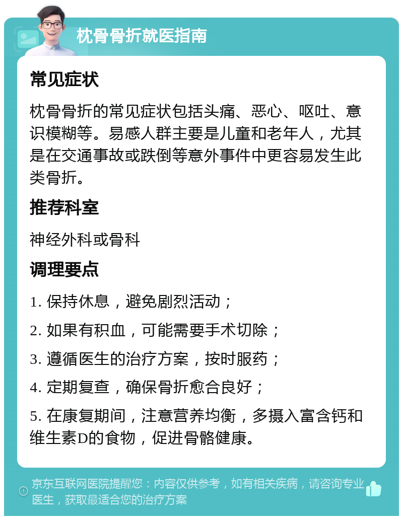 枕骨骨折就医指南 常见症状 枕骨骨折的常见症状包括头痛、恶心、呕吐、意识模糊等。易感人群主要是儿童和老年人，尤其是在交通事故或跌倒等意外事件中更容易发生此类骨折。 推荐科室 神经外科或骨科 调理要点 1. 保持休息，避免剧烈活动； 2. 如果有积血，可能需要手术切除； 3. 遵循医生的治疗方案，按时服药； 4. 定期复查，确保骨折愈合良好； 5. 在康复期间，注意营养均衡，多摄入富含钙和维生素D的食物，促进骨骼健康。