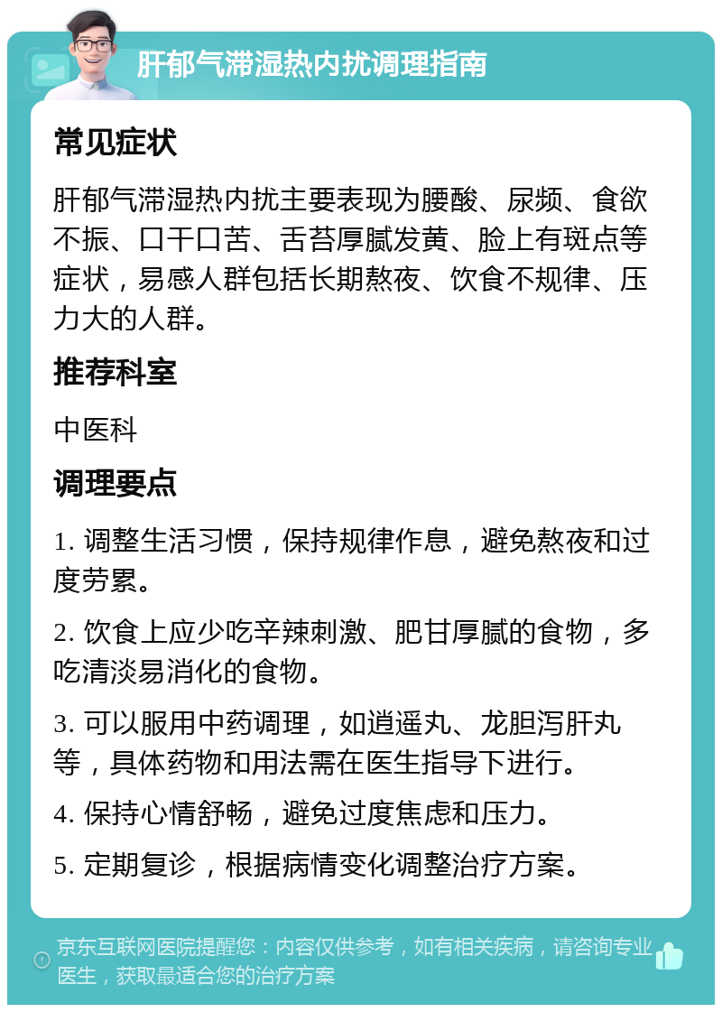 肝郁气滞湿热内扰调理指南 常见症状 肝郁气滞湿热内扰主要表现为腰酸、尿频、食欲不振、口干口苦、舌苔厚腻发黄、脸上有斑点等症状，易感人群包括长期熬夜、饮食不规律、压力大的人群。 推荐科室 中医科 调理要点 1. 调整生活习惯，保持规律作息，避免熬夜和过度劳累。 2. 饮食上应少吃辛辣刺激、肥甘厚腻的食物，多吃清淡易消化的食物。 3. 可以服用中药调理，如逍遥丸、龙胆泻肝丸等，具体药物和用法需在医生指导下进行。 4. 保持心情舒畅，避免过度焦虑和压力。 5. 定期复诊，根据病情变化调整治疗方案。