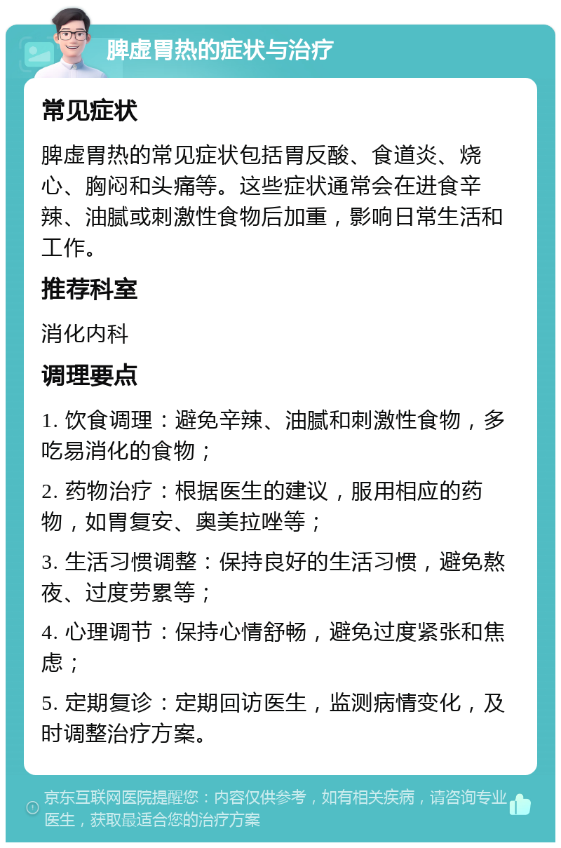 脾虚胃热的症状与治疗 常见症状 脾虚胃热的常见症状包括胃反酸、食道炎、烧心、胸闷和头痛等。这些症状通常会在进食辛辣、油腻或刺激性食物后加重，影响日常生活和工作。 推荐科室 消化内科 调理要点 1. 饮食调理：避免辛辣、油腻和刺激性食物，多吃易消化的食物； 2. 药物治疗：根据医生的建议，服用相应的药物，如胃复安、奥美拉唑等； 3. 生活习惯调整：保持良好的生活习惯，避免熬夜、过度劳累等； 4. 心理调节：保持心情舒畅，避免过度紧张和焦虑； 5. 定期复诊：定期回访医生，监测病情变化，及时调整治疗方案。