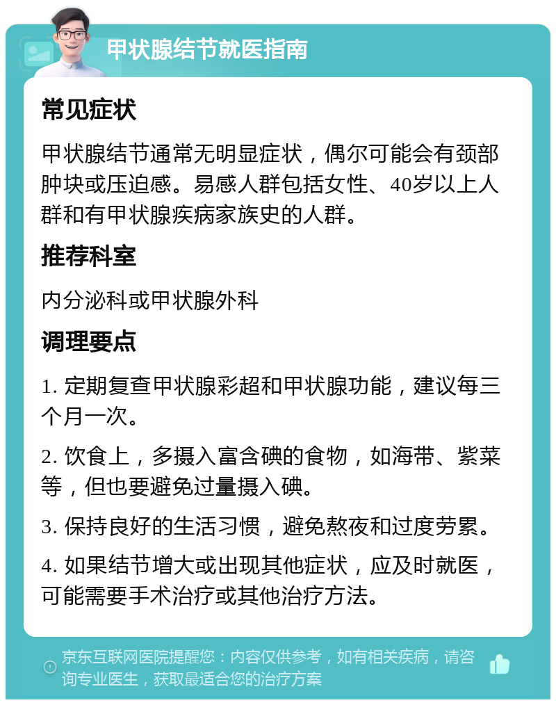 甲状腺结节就医指南 常见症状 甲状腺结节通常无明显症状，偶尔可能会有颈部肿块或压迫感。易感人群包括女性、40岁以上人群和有甲状腺疾病家族史的人群。 推荐科室 内分泌科或甲状腺外科 调理要点 1. 定期复查甲状腺彩超和甲状腺功能，建议每三个月一次。 2. 饮食上，多摄入富含碘的食物，如海带、紫菜等，但也要避免过量摄入碘。 3. 保持良好的生活习惯，避免熬夜和过度劳累。 4. 如果结节增大或出现其他症状，应及时就医，可能需要手术治疗或其他治疗方法。