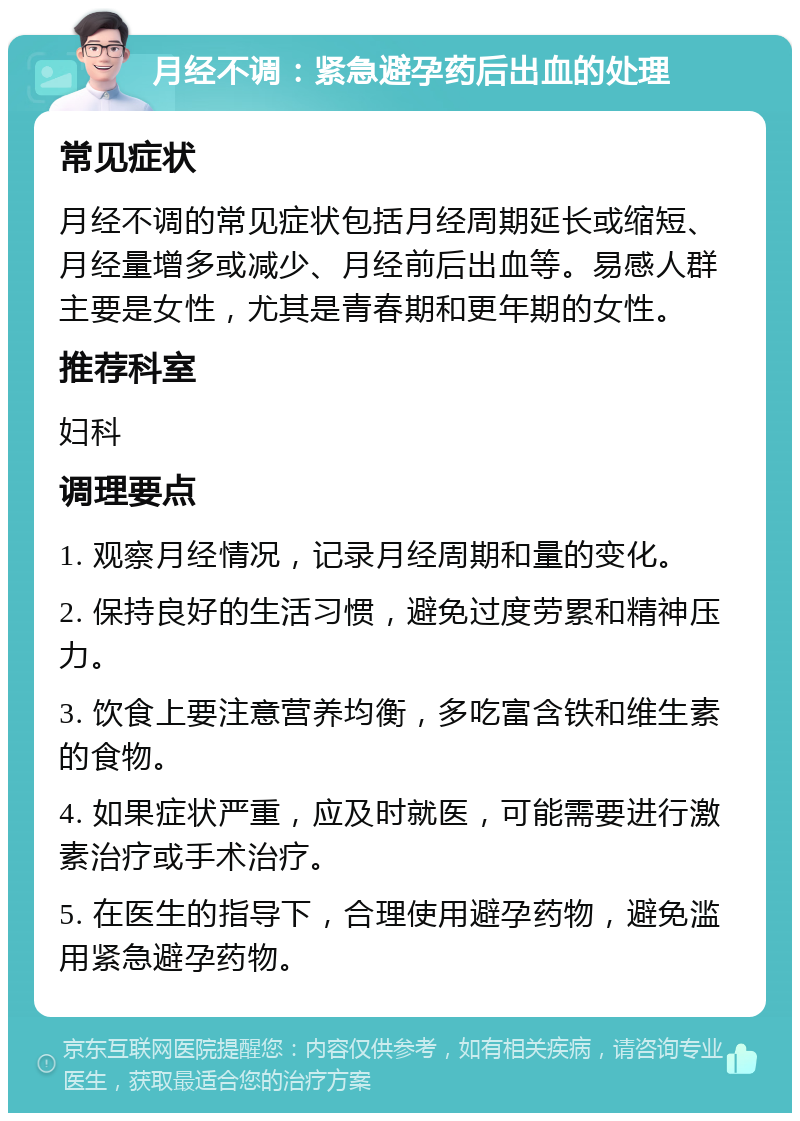 月经不调：紧急避孕药后出血的处理 常见症状 月经不调的常见症状包括月经周期延长或缩短、月经量增多或减少、月经前后出血等。易感人群主要是女性，尤其是青春期和更年期的女性。 推荐科室 妇科 调理要点 1. 观察月经情况，记录月经周期和量的变化。 2. 保持良好的生活习惯，避免过度劳累和精神压力。 3. 饮食上要注意营养均衡，多吃富含铁和维生素的食物。 4. 如果症状严重，应及时就医，可能需要进行激素治疗或手术治疗。 5. 在医生的指导下，合理使用避孕药物，避免滥用紧急避孕药物。