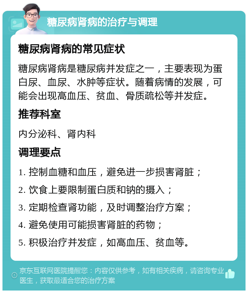 糖尿病肾病的治疗与调理 糖尿病肾病的常见症状 糖尿病肾病是糖尿病并发症之一，主要表现为蛋白尿、血尿、水肿等症状。随着病情的发展，可能会出现高血压、贫血、骨质疏松等并发症。 推荐科室 内分泌科、肾内科 调理要点 1. 控制血糖和血压，避免进一步损害肾脏； 2. 饮食上要限制蛋白质和钠的摄入； 3. 定期检查肾功能，及时调整治疗方案； 4. 避免使用可能损害肾脏的药物； 5. 积极治疗并发症，如高血压、贫血等。