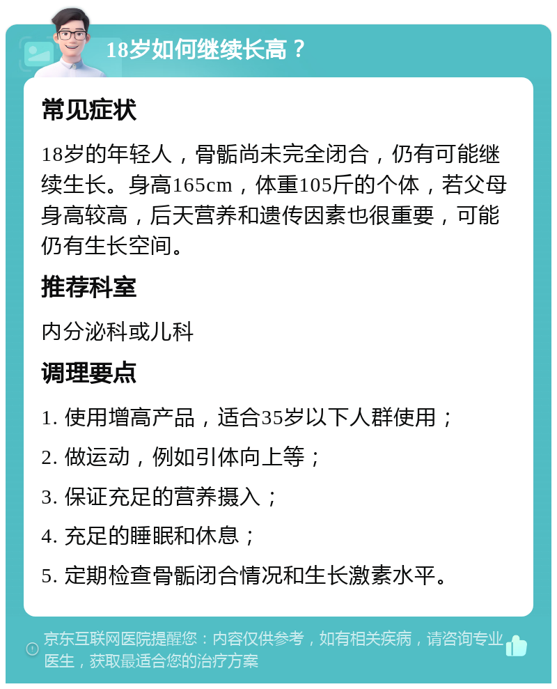 18岁如何继续长高？ 常见症状 18岁的年轻人，骨骺尚未完全闭合，仍有可能继续生长。身高165cm，体重105斤的个体，若父母身高较高，后天营养和遗传因素也很重要，可能仍有生长空间。 推荐科室 内分泌科或儿科 调理要点 1. 使用增高产品，适合35岁以下人群使用； 2. 做运动，例如引体向上等； 3. 保证充足的营养摄入； 4. 充足的睡眠和休息； 5. 定期检查骨骺闭合情况和生长激素水平。