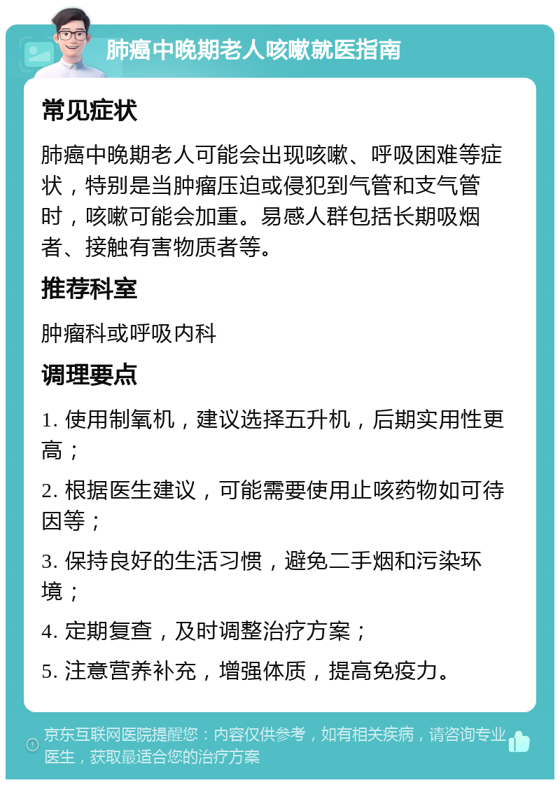 肺癌中晚期老人咳嗽就医指南 常见症状 肺癌中晚期老人可能会出现咳嗽、呼吸困难等症状，特别是当肿瘤压迫或侵犯到气管和支气管时，咳嗽可能会加重。易感人群包括长期吸烟者、接触有害物质者等。 推荐科室 肿瘤科或呼吸内科 调理要点 1. 使用制氧机，建议选择五升机，后期实用性更高； 2. 根据医生建议，可能需要使用止咳药物如可待因等； 3. 保持良好的生活习惯，避免二手烟和污染环境； 4. 定期复查，及时调整治疗方案； 5. 注意营养补充，增强体质，提高免疫力。