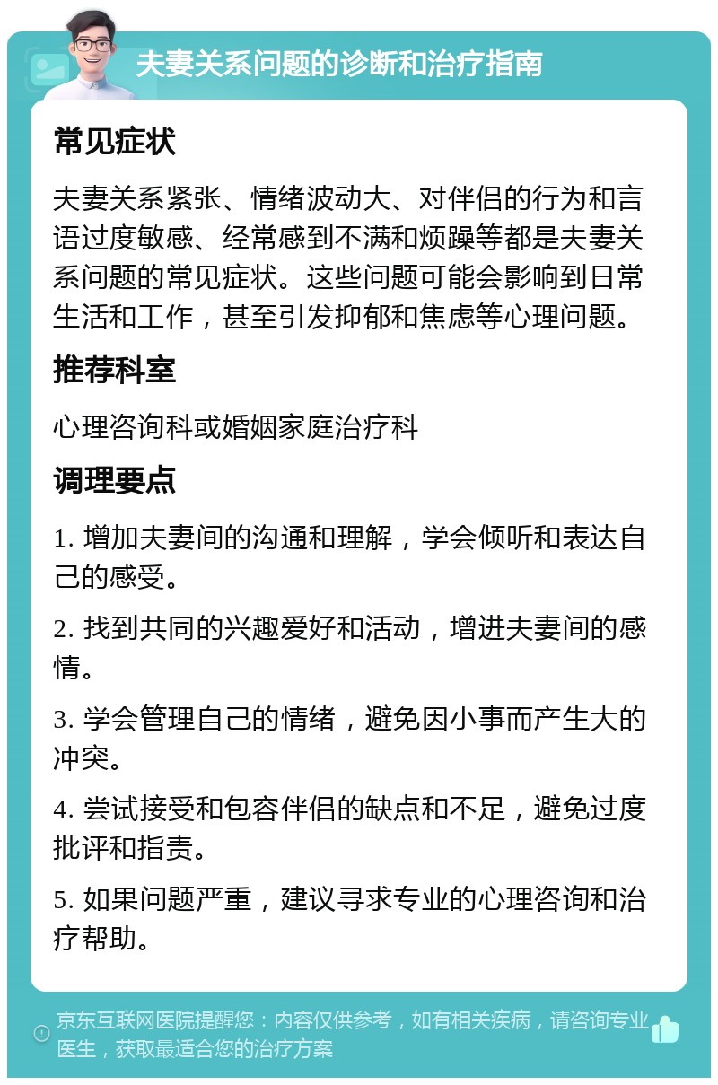 夫妻关系问题的诊断和治疗指南 常见症状 夫妻关系紧张、情绪波动大、对伴侣的行为和言语过度敏感、经常感到不满和烦躁等都是夫妻关系问题的常见症状。这些问题可能会影响到日常生活和工作，甚至引发抑郁和焦虑等心理问题。 推荐科室 心理咨询科或婚姻家庭治疗科 调理要点 1. 增加夫妻间的沟通和理解，学会倾听和表达自己的感受。 2. 找到共同的兴趣爱好和活动，增进夫妻间的感情。 3. 学会管理自己的情绪，避免因小事而产生大的冲突。 4. 尝试接受和包容伴侣的缺点和不足，避免过度批评和指责。 5. 如果问题严重，建议寻求专业的心理咨询和治疗帮助。