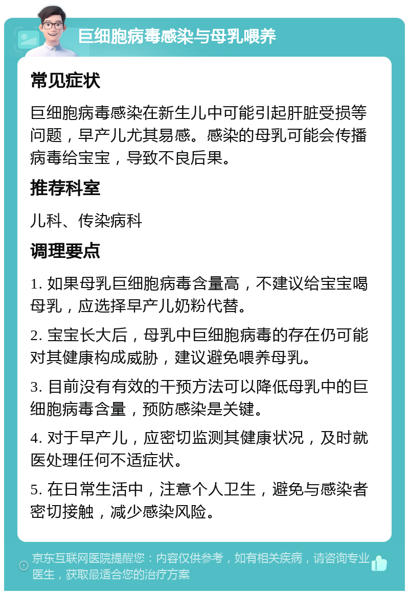 巨细胞病毒感染与母乳喂养 常见症状 巨细胞病毒感染在新生儿中可能引起肝脏受损等问题，早产儿尤其易感。感染的母乳可能会传播病毒给宝宝，导致不良后果。 推荐科室 儿科、传染病科 调理要点 1. 如果母乳巨细胞病毒含量高，不建议给宝宝喝母乳，应选择早产儿奶粉代替。 2. 宝宝长大后，母乳中巨细胞病毒的存在仍可能对其健康构成威胁，建议避免喂养母乳。 3. 目前没有有效的干预方法可以降低母乳中的巨细胞病毒含量，预防感染是关键。 4. 对于早产儿，应密切监测其健康状况，及时就医处理任何不适症状。 5. 在日常生活中，注意个人卫生，避免与感染者密切接触，减少感染风险。