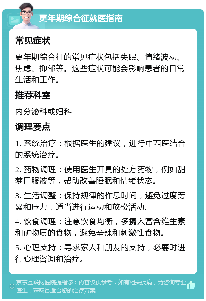 更年期综合征就医指南 常见症状 更年期综合征的常见症状包括失眠、情绪波动、焦虑、抑郁等。这些症状可能会影响患者的日常生活和工作。 推荐科室 内分泌科或妇科 调理要点 1. 系统治疗：根据医生的建议，进行中西医结合的系统治疗。 2. 药物调理：使用医生开具的处方药物，例如甜梦口服液等，帮助改善睡眠和情绪状态。 3. 生活调整：保持规律的作息时间，避免过度劳累和压力，适当进行运动和放松活动。 4. 饮食调理：注意饮食均衡，多摄入富含维生素和矿物质的食物，避免辛辣和刺激性食物。 5. 心理支持：寻求家人和朋友的支持，必要时进行心理咨询和治疗。