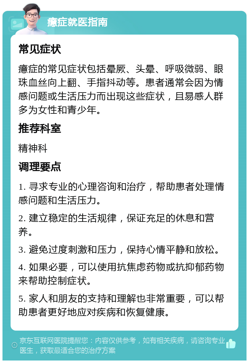 癔症就医指南 常见症状 癔症的常见症状包括晕厥、头晕、呼吸微弱、眼珠血丝向上翻、手指抖动等。患者通常会因为情感问题或生活压力而出现这些症状，且易感人群多为女性和青少年。 推荐科室 精神科 调理要点 1. 寻求专业的心理咨询和治疗，帮助患者处理情感问题和生活压力。 2. 建立稳定的生活规律，保证充足的休息和营养。 3. 避免过度刺激和压力，保持心情平静和放松。 4. 如果必要，可以使用抗焦虑药物或抗抑郁药物来帮助控制症状。 5. 家人和朋友的支持和理解也非常重要，可以帮助患者更好地应对疾病和恢复健康。