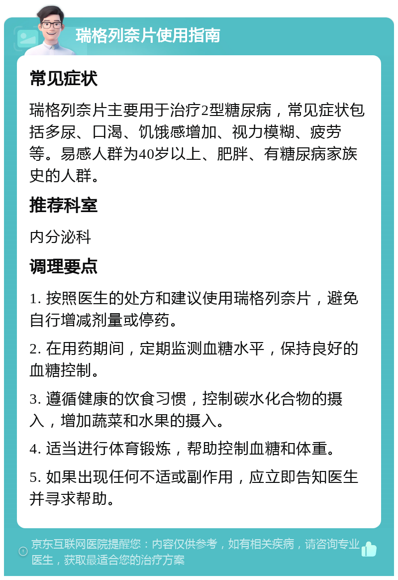 瑞格列奈片使用指南 常见症状 瑞格列奈片主要用于治疗2型糖尿病，常见症状包括多尿、口渴、饥饿感增加、视力模糊、疲劳等。易感人群为40岁以上、肥胖、有糖尿病家族史的人群。 推荐科室 内分泌科 调理要点 1. 按照医生的处方和建议使用瑞格列奈片，避免自行增减剂量或停药。 2. 在用药期间，定期监测血糖水平，保持良好的血糖控制。 3. 遵循健康的饮食习惯，控制碳水化合物的摄入，增加蔬菜和水果的摄入。 4. 适当进行体育锻炼，帮助控制血糖和体重。 5. 如果出现任何不适或副作用，应立即告知医生并寻求帮助。