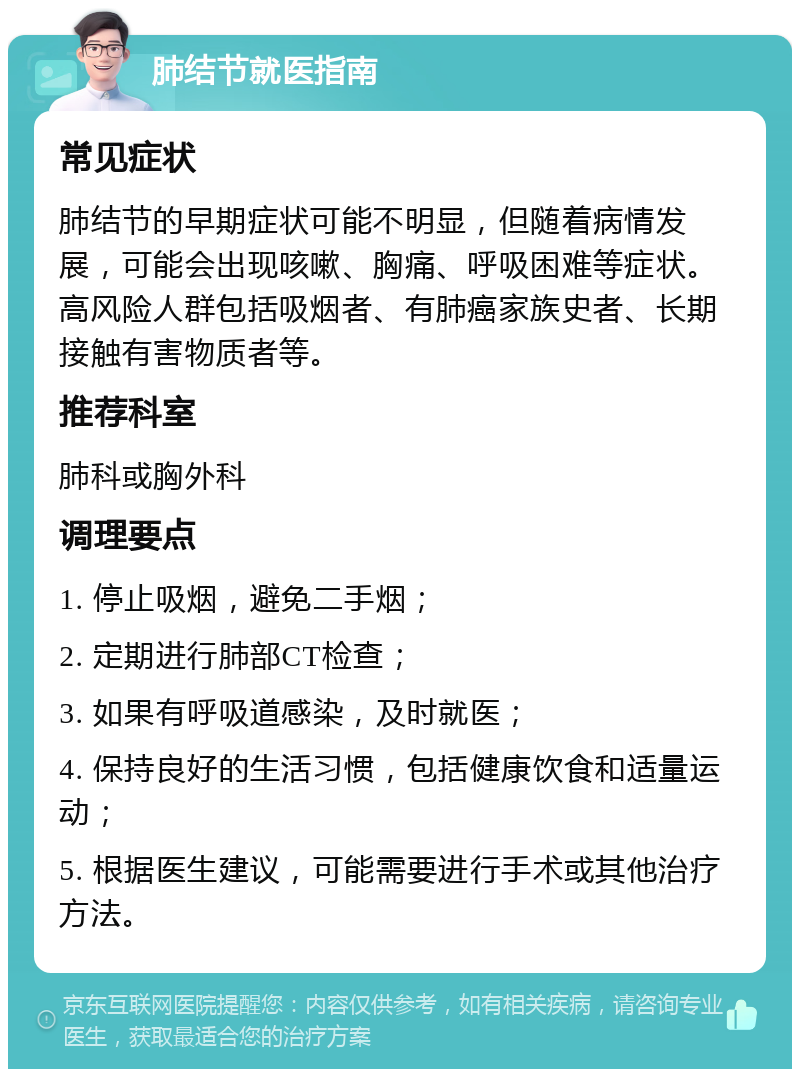 肺结节就医指南 常见症状 肺结节的早期症状可能不明显，但随着病情发展，可能会出现咳嗽、胸痛、呼吸困难等症状。高风险人群包括吸烟者、有肺癌家族史者、长期接触有害物质者等。 推荐科室 肺科或胸外科 调理要点 1. 停止吸烟，避免二手烟； 2. 定期进行肺部CT检查； 3. 如果有呼吸道感染，及时就医； 4. 保持良好的生活习惯，包括健康饮食和适量运动； 5. 根据医生建议，可能需要进行手术或其他治疗方法。