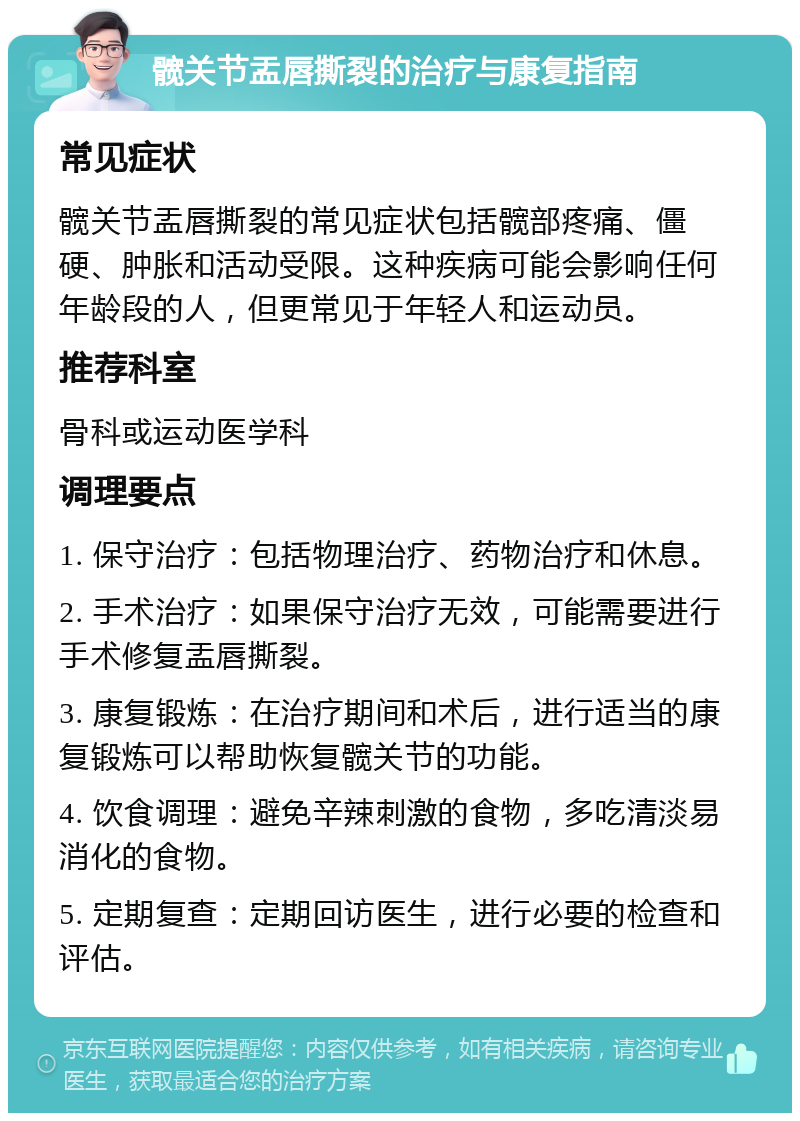 髋关节盂唇撕裂的治疗与康复指南 常见症状 髋关节盂唇撕裂的常见症状包括髋部疼痛、僵硬、肿胀和活动受限。这种疾病可能会影响任何年龄段的人，但更常见于年轻人和运动员。 推荐科室 骨科或运动医学科 调理要点 1. 保守治疗：包括物理治疗、药物治疗和休息。 2. 手术治疗：如果保守治疗无效，可能需要进行手术修复盂唇撕裂。 3. 康复锻炼：在治疗期间和术后，进行适当的康复锻炼可以帮助恢复髋关节的功能。 4. 饮食调理：避免辛辣刺激的食物，多吃清淡易消化的食物。 5. 定期复查：定期回访医生，进行必要的检查和评估。