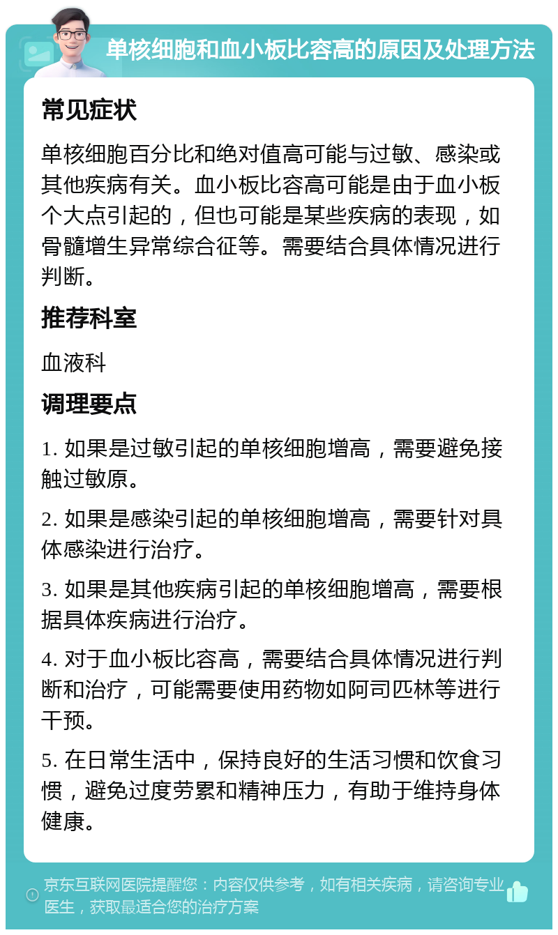 单核细胞和血小板比容高的原因及处理方法 常见症状 单核细胞百分比和绝对值高可能与过敏、感染或其他疾病有关。血小板比容高可能是由于血小板个大点引起的，但也可能是某些疾病的表现，如骨髓增生异常综合征等。需要结合具体情况进行判断。 推荐科室 血液科 调理要点 1. 如果是过敏引起的单核细胞增高，需要避免接触过敏原。 2. 如果是感染引起的单核细胞增高，需要针对具体感染进行治疗。 3. 如果是其他疾病引起的单核细胞增高，需要根据具体疾病进行治疗。 4. 对于血小板比容高，需要结合具体情况进行判断和治疗，可能需要使用药物如阿司匹林等进行干预。 5. 在日常生活中，保持良好的生活习惯和饮食习惯，避免过度劳累和精神压力，有助于维持身体健康。