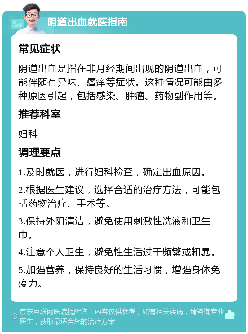 阴道出血就医指南 常见症状 阴道出血是指在非月经期间出现的阴道出血，可能伴随有异味、瘙痒等症状。这种情况可能由多种原因引起，包括感染、肿瘤、药物副作用等。 推荐科室 妇科 调理要点 1.及时就医，进行妇科检查，确定出血原因。 2.根据医生建议，选择合适的治疗方法，可能包括药物治疗、手术等。 3.保持外阴清洁，避免使用刺激性洗液和卫生巾。 4.注意个人卫生，避免性生活过于频繁或粗暴。 5.加强营养，保持良好的生活习惯，增强身体免疫力。